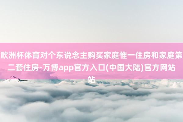 欧洲杯体育对个东说念主购买家庭惟一住房和家庭第二套住房-万博app官方入口(中国大陆)官方网站