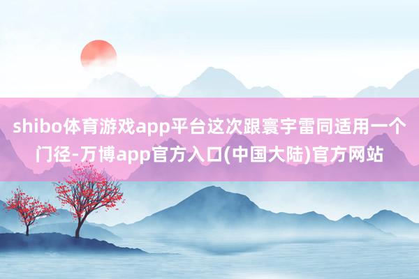 shibo体育游戏app平台这次跟寰宇雷同适用一个门径-万博app官方入口(中国大陆)官方网站