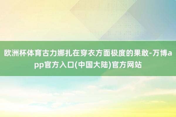 欧洲杯体育古力娜扎在穿衣方面极度的果敢-万博app官方入口(中国大陆)官方网站
