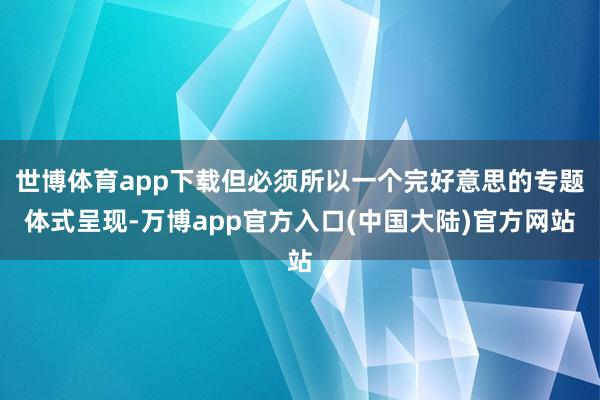 世博体育app下载但必须所以一个完好意思的专题体式呈现-万博app官方入口(中国大陆)官方网站