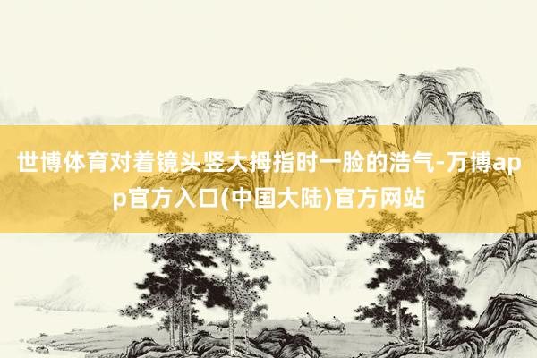 世博体育对着镜头竖大拇指时一脸的浩气-万博app官方入口(中国大陆)官方网站