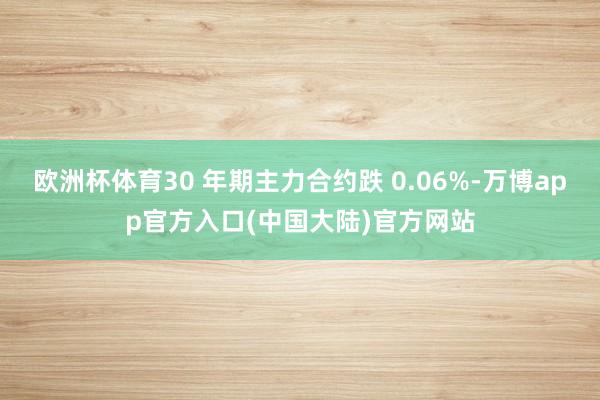 欧洲杯体育30 年期主力合约跌 0.06%-万博app官方入口(中国大陆)官方网站