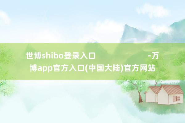 世博shibo登录入口                        -万博app官方入口(中国大陆)官方网站