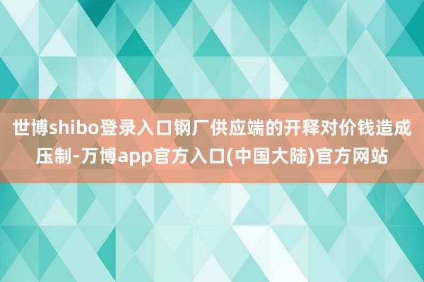 世博shibo登录入口钢厂供应端的开释对价钱造成压制-万博app官方入口(中国大陆)官方网站