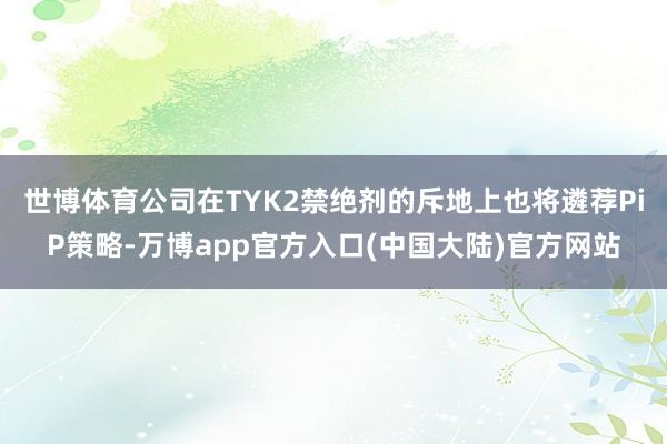 世博体育公司在TYK2禁绝剂的斥地上也将遴荐PiP策略-万博app官方入口(中国大陆)官方网站