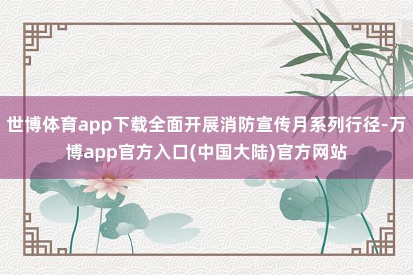 世博体育app下载全面开展消防宣传月系列行径-万博app官方入口(中国大陆)官方网站