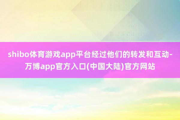 shibo体育游戏app平台经过他们的转发和互动-万博app官方入口(中国大陆)官方网站
