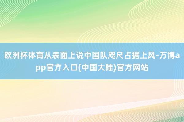 欧洲杯体育从表面上说中国队咫尺占据上风-万博app官方入口(中国大陆)官方网站