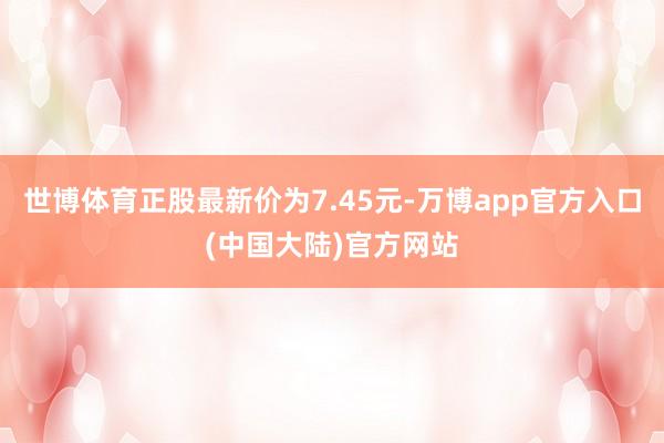 世博体育正股最新价为7.45元-万博app官方入口(中国大陆)官方网站