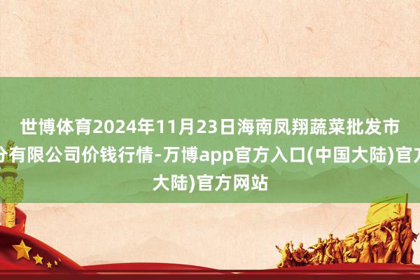 世博体育2024年11月23日海南凤翔蔬菜批发市集处分有限公司价钱行情-万博app官方入口(中国大陆)官方网站