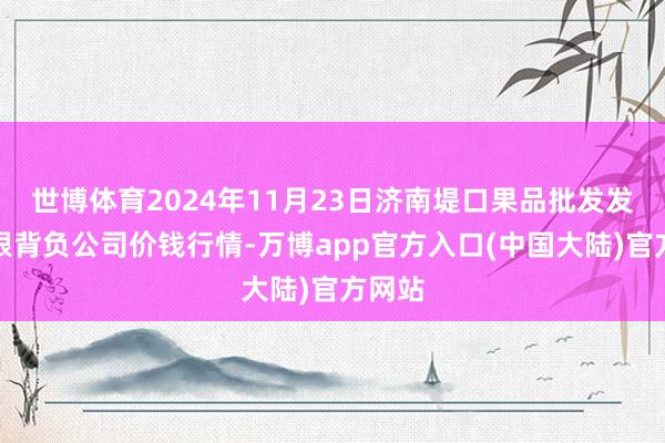 世博体育2024年11月23日济南堤口果品批发发展有限背负公司价钱行情-万博app官方入口(中国大陆)官方网站
