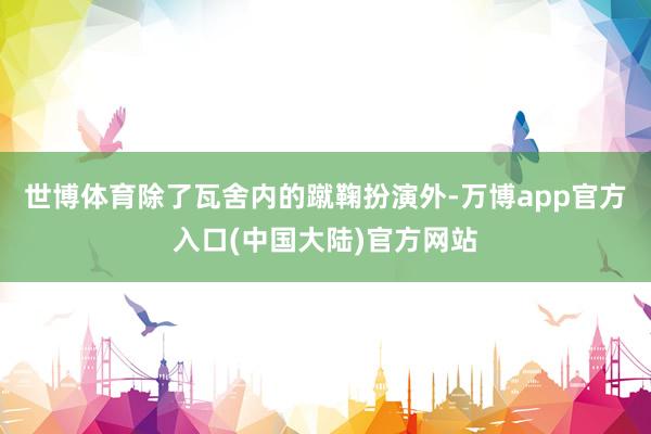 世博体育除了瓦舍内的蹴鞠扮演外-万博app官方入口(中国大陆)官方网站