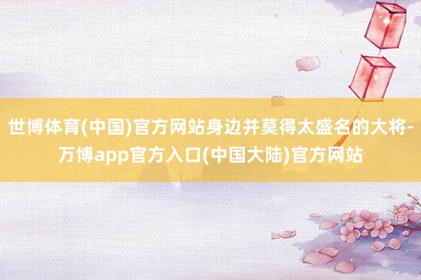 世博体育(中国)官方网站身边并莫得太盛名的大将-万博app官方入口(中国大陆)官方网站