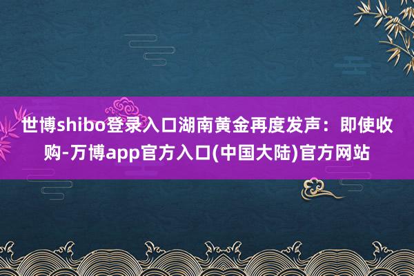 世博shibo登录入口　　湖南黄金再度发声：即使收购-万博app官方入口(中国大陆)官方网站