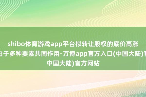 shibo体育游戏app平台拟转让股权的底价高涨可能是由于多种要素共同作用-万博app官方入口(中国大陆)官方网站