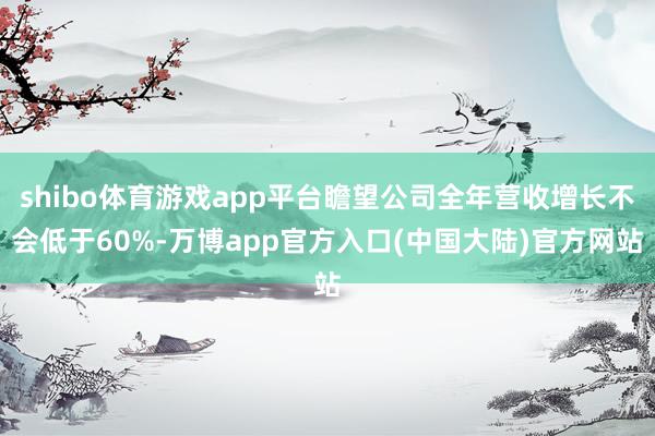 shibo体育游戏app平台瞻望公司全年营收增长不会低于60%-万博app官方入口(中国大陆)官方网站