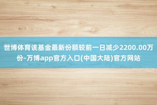 世博体育该基金最新份额较前一日减少2200.00万份-万博app官方入口(中国大陆)官方网站