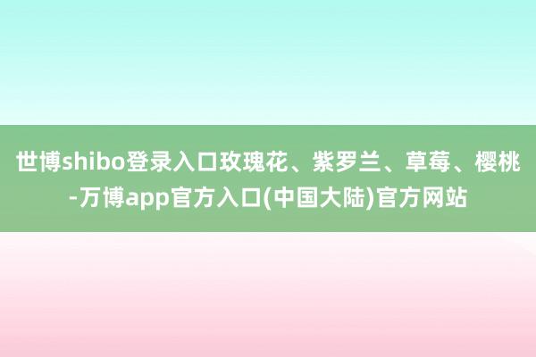 世博shibo登录入口玫瑰花、紫罗兰、草莓、樱桃-万博app官方入口(中国大陆)官方网站