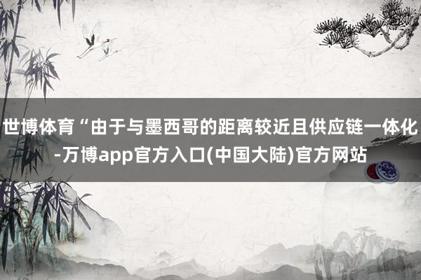 世博体育“由于与墨西哥的距离较近且供应链一体化-万博app官方入口(中国大陆)官方网站