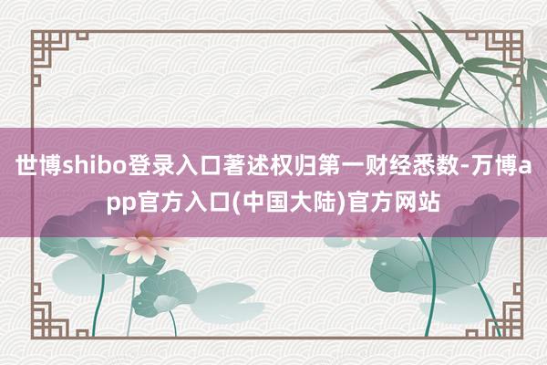世博shibo登录入口著述权归第一财经悉数-万博app官方入口(中国大陆)官方网站