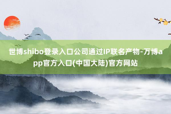 世博shibo登录入口公司通过IP联名产物-万博app官方入口(中国大陆)官方网站