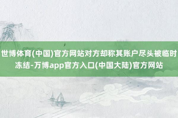 世博体育(中国)官方网站对方却称其账户尽头被临时冻结-万博app官方入口(中国大陆)官方网站