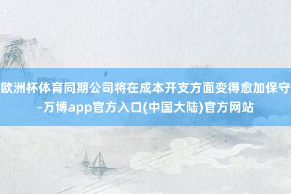 欧洲杯体育同期公司将在成本开支方面变得愈加保守-万博app官方入口(中国大陆)官方网站