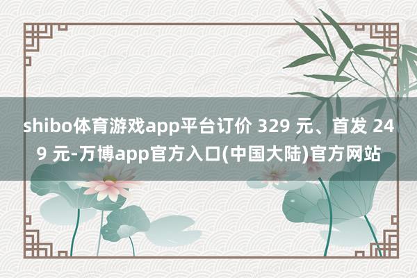 shibo体育游戏app平台订价 329 元、首发 249 元-万博app官方入口(中国大陆)官方网站