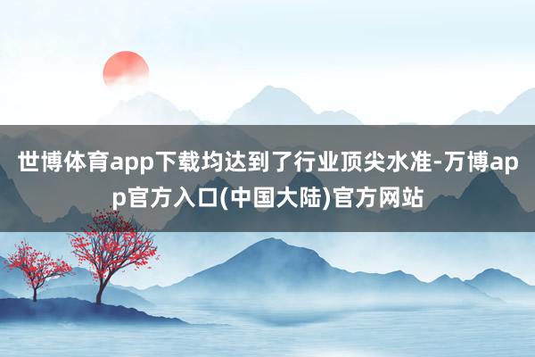 世博体育app下载均达到了行业顶尖水准-万博app官方入口(中国大陆)官方网站