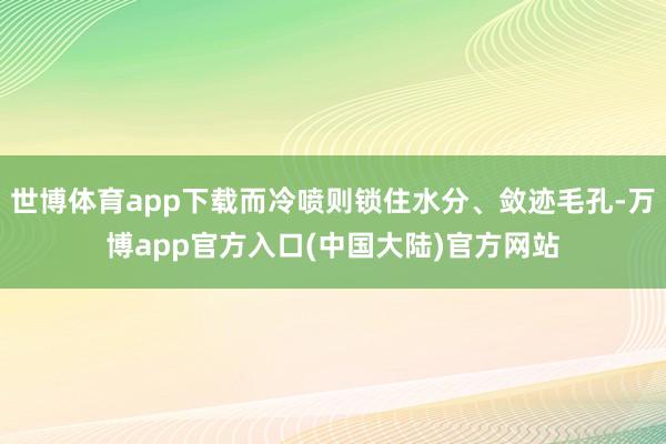 世博体育app下载而冷喷则锁住水分、敛迹毛孔-万博app官方入口(中国大陆)官方网站
