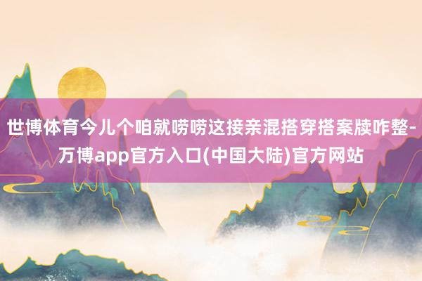 世博体育今儿个咱就唠唠这接亲混搭穿搭案牍咋整-万博app官方入口(中国大陆)官方网站