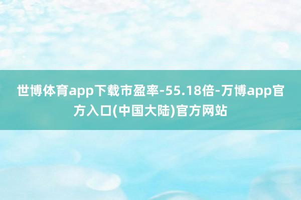 世博体育app下载市盈率-55.18倍-万博app官方入口(中国大陆)官方网站