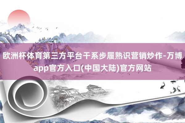 欧洲杯体育第三方平台干系步履熟识营销炒作-万博app官方入口(中国大陆)官方网站