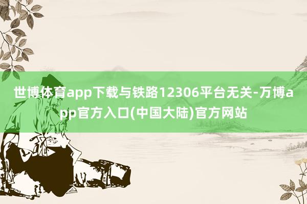 世博体育app下载与铁路12306平台无关-万博app官方入口(中国大陆)官方网站