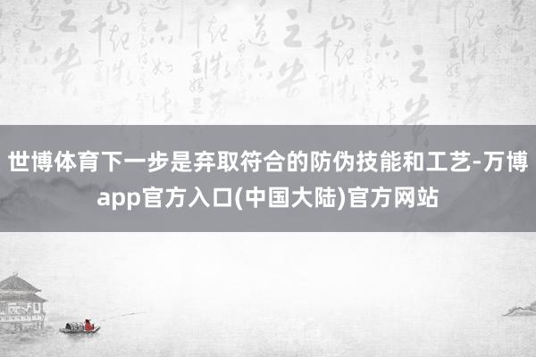 世博体育下一步是弃取符合的防伪技能和工艺-万博app官方入口(中国大陆)官方网站
