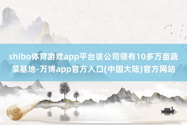 shibo体育游戏app平台该公司领有10多万亩蔬菜基地-万博app官方入口(中国大陆)官方网站