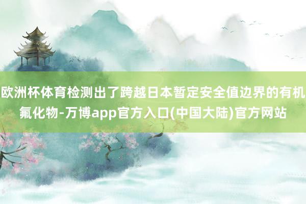 欧洲杯体育检测出了跨越日本暂定安全值边界的有机氟化物-万博app官方入口(中国大陆)官方网站