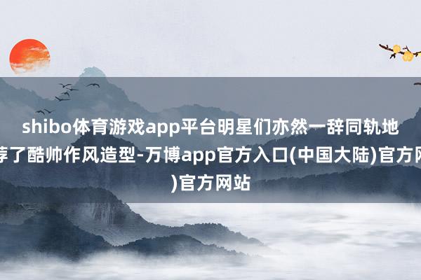 shibo体育游戏app平台明星们亦然一辞同轨地遴荐了酷帅作风造型-万博app官方入口(中国大陆)官方网站