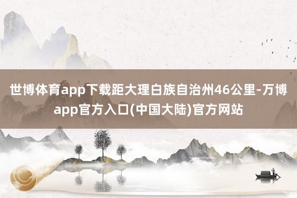 世博体育app下载距大理白族自治州46公里-万博app官方入口(中国大陆)官方网站