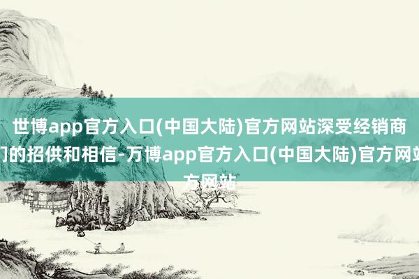 世博app官方入口(中国大陆)官方网站深受经销商们的招供和相信-万博app官方入口(中国大陆)官方网站