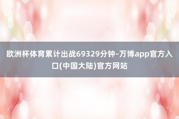 欧洲杯体育累计出战69329分钟-万博app官方入口(中国大陆)官方网站