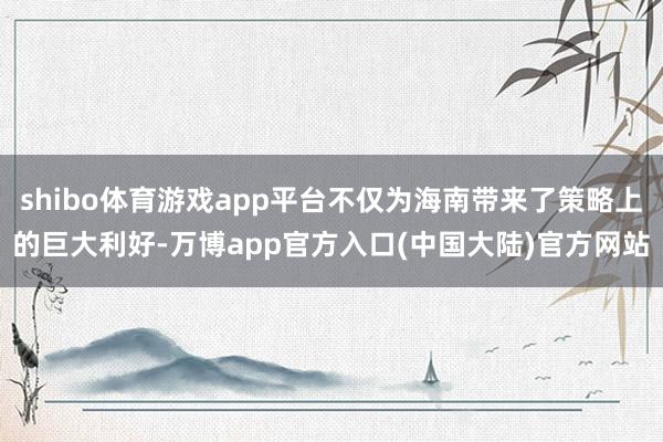shibo体育游戏app平台不仅为海南带来了策略上的巨大利好-万博app官方入口(中国大陆)官方网站