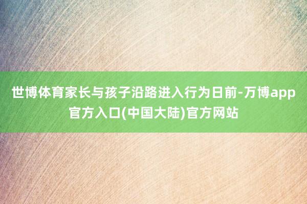 世博体育家长与孩子沿路进入行为日前-万博app官方入口(中国大陆)官方网站