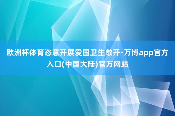 欧洲杯体育恣意开展爱国卫生敞开-万博app官方入口(中国大陆)官方网站