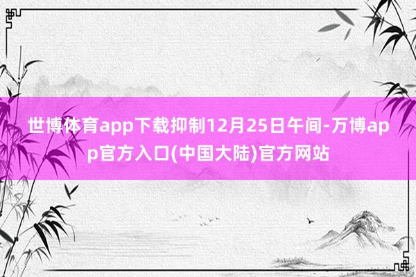 世博体育app下载　　抑制12月25日午间-万博app官方入口(中国大陆)官方网站