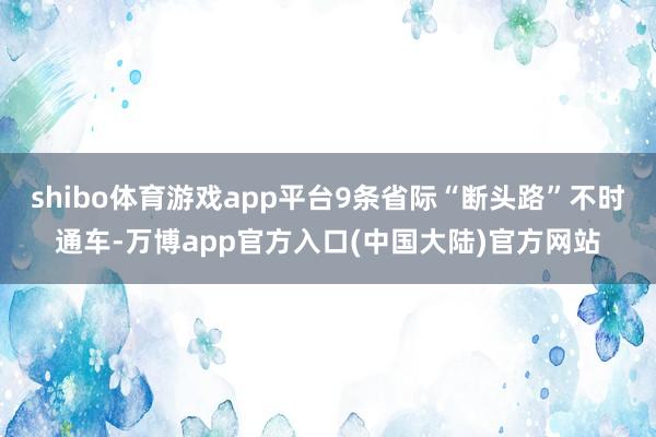 shibo体育游戏app平台9条省际“断头路”不时通车-万博app官方入口(中国大陆)官方网站