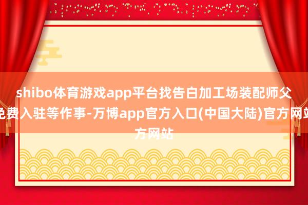 shibo体育游戏app平台找告白加工场装配师父免费入驻等作事-万博app官方入口(中国大陆)官方网站