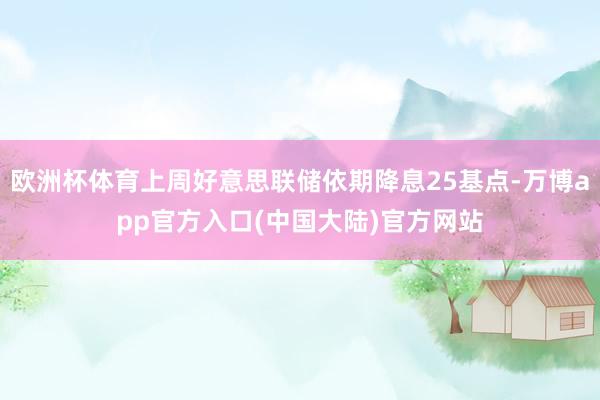 欧洲杯体育上周好意思联储依期降息25基点-万博app官方入口(中国大陆)官方网站
