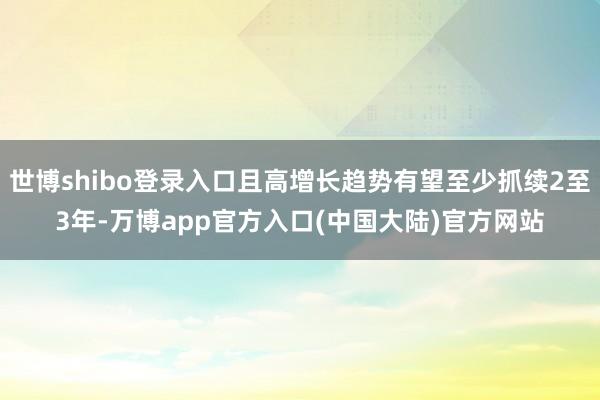 世博shibo登录入口且高增长趋势有望至少抓续2至3年-万博app官方入口(中国大陆)官方网站