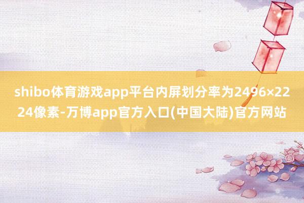 shibo体育游戏app平台内屏划分率为2496×2224像素-万博app官方入口(中国大陆)官方网站